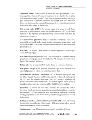 Municipal bonds: Bonds issued by local and state governments, a.k.a.,
municipalities. Municipal bonds are structured as tax-free for the investor,
which means investors in muni’s earn interest payments without having to
pay federal taxes. Sometimes investors are exempt from state and local
taxes, too. Consequently, municipalities can pay lower interest rates on muni
bonds than other bonds of similar risk.
Net present value (NPV): The present value of a series of cash flows
generated by an investment, minus the initial investment. NPV is calculated
because of the important concept that money today is worth more than the
same money tomorrow.
Non-convertible preferred stock: Sometimes companies issue non-
convertible preferred stock, which remains outstanding in perpetuity and
trades like stocks. Utilities are the most common issuers of non-convertible
preferred stock.
Par value: The amount a bond issuer will commit to pay back, the principal,
when the bond expires.
P/E ratio: The price to earnings ratio. This is the ratio of a company’s stock
price to its earnings-per-share. The higher the P/E ratio, the faster investors
believe the company will grow.
Prime rate: The average rate U.S. banks charge to companies for loans.
Put option: An option that gives the holder the right to sell an asset for a
specified price on or before a specified expiration date.
Securities and Exchange Commission (SEC): A federal agency that, like
the Glass-Steagall Act, was established as a result of the stock market crash
of 1929 and the ensuing depression. The SEC monitors disclosure of
financial information to stockholders, and protects against fraud. Publicly
traded securities must first be approved by the SEC prior to trading.
Securitize: To convert an asset into a security that can then be sold to
investors. Nearly any income-generating asset can be turned into a security.
For example, a 20-year mortgage on a home can be packaged with other
mortgages just like it, and shares in this pool of mortgages can then be sold
to investors.
Selling, General & Administrative Expense (SG&A): Costs not directly
involved in the production of revenues. SG&A is subtracted as part of
expenses from Gross Profit to get EBIT.
Spot exchange rate: The price of currencies for immediate delivery.
Vault Guide to Finance Interviews
Finance Glossary
Visit the Vault Finance Career Channel at www.vault.com/finance — with
insider firm profiles, message boards, the Vault Finance Job Board and more. 155
 