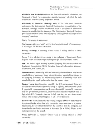 Statement of Cash Flows: One of the four basic financial statements, the
Statement of Cash Flows presents a detailed summary of all of the cash
inflows and outflows during a specified period.
Statement of Retained Earnings: One of the four basic financial
statements, the Statement of Retained Earnings is a reconciliation of the
Retained Earnings account. Information such as dividends or announced
income is provided in the statement. The Statement of Retained Earnings
provides information about what a company’s management is doing with the
company’s earnings.
Stock: Ownership in a company.
Stock swap: A form of M&A activity in whereby the stock of one company
is exchanged for the stock of another.
Strong currency: A currency whose value is rising relative to other
currencies.
Swap: A type of derivative, a swap is an exchange of future cash flows.
Popular swaps include foreign exchange swaps and interest rate swaps.
10K: An annual report filed by a public company with the Securities and
Exchange Commission (SEC). Includes financial information, company
information, risk factors, etc.
Tender offers: A method by which a hostile acquirer renders an offer to the
shareholders of a company in an attempt to gather a controlling interest in
the company. Generally, the potential acquirer will offer to buy stock from
shareholders at a much higher value than the market value.
Treasury securities: Securities issued by the U.S. government. These are
divided into Treasury bills (maturity of up to 2 years), Treasury notes (from
2 years to 10 years maturity), and Treasury bonds (10 years to 30 years). As
they are government guaranteed, often treasuries are considered risk-free. In
fact, while U.S. Treasuries have no default risk, they do have interest rate
risk; if rates increase, then the price of UST’s will decrease.
Underwrite: Most commonly, the valuing of a pre-IPO stock performed by
investment banks when they help companies issue securities to investors.
Technically, the investment bank buys the securities from the company and
immediately resells the securities to investors for a slightly higher price,
making money on the spread.
Weak currency: A currency whose value is falling relative to other
currencies.
Vault Guide to Finance Interviews
Finance Glossary
© 2005 Vault Inc.
156
 