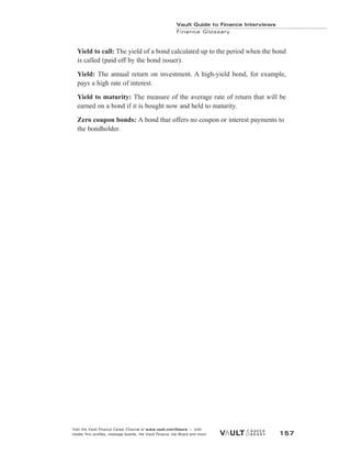 Yield to call: The yield of a bond calculated up to the period when the bond
is called (paid off by the bond issuer).
Yield: The annual return on investment. A high-yield bond, for example,
pays a high rate of interest.
Yield to maturity: The measure of the average rate of return that will be
earned on a bond if it is bought now and held to maturity.
Zero coupon bonds: A bond that offers no coupon or interest payments to
the bondholder.
Vault Guide to Finance Interviews
Finance Glossary
Visit the Vault Finance Career Channel at www.vault.com/finance — with
insider firm profiles, message boards, the Vault Finance Job Board and more. 157
 