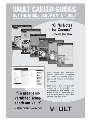 VAULTCAREERGUIDES
GET THE INSIDE SCOOP ON TOP JOBS
Vault guides and employer
profiles have been published
since 1997 and are the premier
source of insider information
on careers.
Each year, Vault surveys and
interviews thousands of
employees to give readers the
inside scoop on industries and
specific employers to help them
get the jobs they want.
“To get the un-
varnished scoop,
check out Vault”
– SMARTMONEY MAGAZINE
“Cliffs Notes
for Careers”
– FORBES MAGAZINE
 