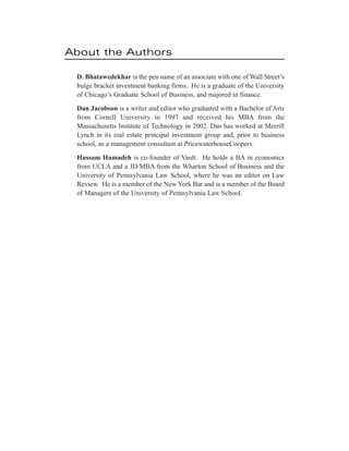 About the Authors
D. Bhatawedekhar is the pen name of an associate with one of Wall Street’s
bulge bracket investment banking firms. He is a graduate of the University
of Chicago’s Graduate School of Business, and majored in finance.
Dan Jacobson is a writer and editor who graduated with a Bachelor of Arts
from Cornell University in 1997 and received his MBA from the
Massachusetts Institute of Technology in 2002. Dan has worked at Merrill
Lynch in its real estate principal investment group and, prior to business
school, as a management consultant at PricewaterhouseCoopers.
Hussam Hamadeh is co-founder of Vault. He holds a BA in economics
from UCLA and a JD/MBA from the Wharton School of Business and the
University of Pennsylvania Law School, where he was an editor on Law
Review. He is a member of the New York Bar and is a member of the Board
of Managers of the University of Pennsylvania Law School.
 