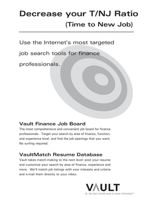 Decrease your T/NJ Ratio
(Time to New Job)
Vault Finance Job Board
The most comprehensive and convenient job board for finance
professionals. Target your search by area of finance, function,
and experience level, and find the job openings that you want.
No surfing required.
VaultMatch Resume Database
Vault takes match-making to the next level: post your resume
and customize your search by area of finance, experience and
more. We’ll match job listings with your interests and criteria
and e-mail them directly to your inbox.
Use the Internet’s most targeted
job search tools for finance
professionals.
 
