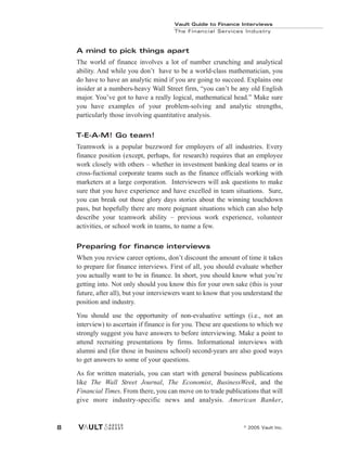 A mind to pick things apart
The world of finance involves a lot of number crunching and analytical
ability. And while you don’t have to be a world-class mathematician, you
do have to have an analytic mind if you are going to succeed. Explains one
insider at a numbers-heavy Wall Street firm, “you can’t be any old English
major. You’ve got to have a really logical, mathematical head.” Make sure
you have examples of your problem-solving and analytic strengths,
particularly those involving quantitative analysis.
T-E-A-M! Go team!
Teamwork is a popular buzzword for employers of all industries. Every
finance position (except, perhaps, for research) requires that an employee
work closely with others – whether in investment banking deal teams or in
cross-fuctional corporate teams such as the finance officials working with
marketers at a large corporation. Interviewers will ask questions to make
sure that you have experience and have excelled in team situations. Sure,
you can break out those glory days stories about the winning touchdown
pass, but hopefully there are more poignant situations which can also help
describe your teamwork ability – previous work experience, volunteer
activities, or school work in teams, to name a few.
Preparing for finance interviews
When you review career options, don’t discount the amount of time it takes
to prepare for finance interviews. First of all, you should evaluate whether
you actually want to be in finance. In short, you should know what you’re
getting into. Not only should you know this for your own sake (this is your
future, after all), but your interviewers want to know that you understand the
position and industry.
You should use the opportunity of non-evaluative settings (i.e., not an
interview) to ascertain if finance is for you. These are questions to which we
strongly suggest you have answers to before interviewing. Make a point to
attend recruiting presentations by firms. Informational interviews with
alumni and (for those in business school) second-years are also good ways
to get answers to some of your questions.
As for written materials, you can start with general business publications
like The Wall Street Journal, The Economist, BusinessWeek, and the
Financial Times. From there, you can move on to trade publications that will
give more industry-specific news and analysis. American Banker,
Vault Guide to Finance Interviews
The Financial Services Industry
© 2005 Vault Inc.
8
 