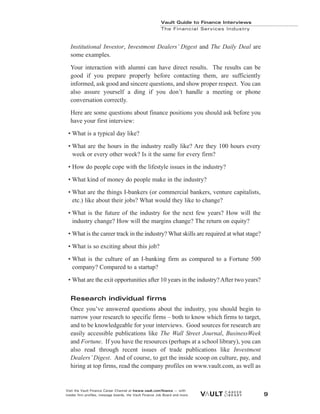 Institutional Investor, Investment Dealers’ Digest and The Daily Deal are
some examples.
Your interaction with alumni can have direct results. The results can be
good if you prepare properly before contacting them, are sufficiently
informed, ask good and sincere questions, and show proper respect. You can
also assure yourself a ding if you don’t handle a meeting or phone
conversation correctly.
Here are some questions about finance positions you should ask before you
have your first interview:
• What is a typical day like?
• What are the hours in the industry really like? Are they 100 hours every
week or every other week? Is it the same for every firm?
• How do people cope with the lifestyle issues in the industry?
• What kind of money do people make in the industry?
• What are the things I-bankers (or commercial bankers, venture capitalists,
etc.) like about their jobs? What would they like to change?
• What is the future of the industry for the next few years? How will the
industry change? How will the margins change? The return on equity?
• What is the career track in the industry? What skills are required at what stage?
• What is so exciting about this job?
• What is the culture of an I-banking firm as compared to a Fortune 500
company? Compared to a startup?
• What are the exit opportunities after 10 years in the industry?After two years?
Research individual firms
Once you’ve answered questions about the industry, you should begin to
narrow your research to specific firms – both to know which firms to target,
and to be knowledgeable for your interviews. Good sources for research are
easily accessible publications like The Wall Street Journal, BusinessWeek
and Fortune. If you have the resources (perhaps at a school library), you can
also read through recent issues of trade publications like Investment
Dealers’ Digest. And of course, to get the inside scoop on culture, pay, and
hiring at top firms, read the company profiles on www.vault.com, as well as
Vault Guide to Finance Interviews
The Financial Services Industry
Visit the Vault Finance Career Channel at hwww.vault.com/finance — with
insider firm profiles, message boards, the Vault Finance Job Board and more. 9
 