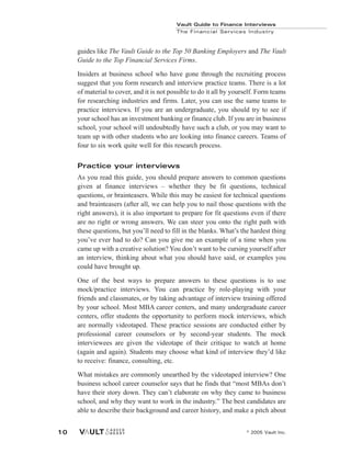 guides like The Vault Guide to the Top 50 Banking Employers and The Vault
Guide to the Top Financial Services Firms.
Insiders at business school who have gone through the recruiting process
suggest that you form research and interview practice teams. There is a lot
of material to cover, and it is not possible to do it all by yourself. Form teams
for researching industries and firms. Later, you can use the same teams to
practice interviews. If you are an undergraduate, you should try to see if
your school has an investment banking or finance club. If you are in business
school, your school will undoubtedly have such a club, or you may want to
team up with other students who are looking into finance careers. Teams of
four to six work quite well for this research process.
Practice your interviews
As you read this guide, you should prepare answers to common questions
given at finance interviews – whether they be fit questions, technical
questions, or brainteasers. While this may be easiest for technical questions
and brainteasers (after all, we can help you to nail those questions with the
right answers), it is also important to prepare for fit questions even if there
are no right or wrong answers. We can steer you onto the right path with
these questions, but you’ll need to fill in the blanks. What’s the hardest thing
you’ve ever had to do? Can you give me an example of a time when you
came up with a creative solution? You don’t want to be cursing yourself after
an interview, thinking about what you should have said, or examples you
could have brought up.
One of the best ways to prepare answers to these questions is to use
mock/practice interviews. You can practice by role-playing with your
friends and classmates, or by taking advantage of interview training offered
by your school. Most MBA career centers, and many undergraduate career
centers, offer students the opportunity to perform mock interviews, which
are normally videotaped. These practice sessions are conducted either by
professional career counselors or by second-year students. The mock
interviewees are given the videotape of their critique to watch at home
(again and again). Students may choose what kind of interview they’d like
to receive: finance, consulting, etc.
What mistakes are commonly unearthed by the videotaped interview? One
business school career counselor says that he finds that “most MBAs don’t
have their story down. They can’t elaborate on why they came to business
school, and why they want to work in the industry.” The best candidates are
able to describe their background and career history, and make a pitch about
Vault Guide to Finance Interviews
The Financial Services Industry
© 2005 Vault Inc.
10
 