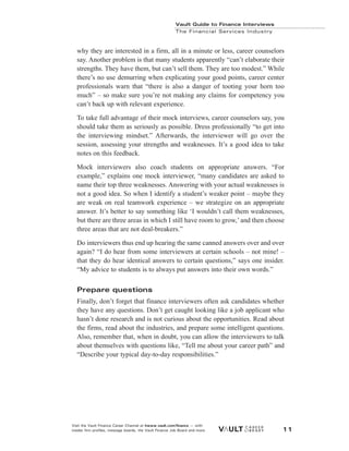 why they are interested in a firm, all in a minute or less, career counselors
say. Another problem is that many students apparently “can’t elaborate their
strengths. They have them, but can’t sell them. They are too modest.” While
there’s no use demurring when explicating your good points, career center
professionals warn that “there is also a danger of tooting your horn too
much” – so make sure you’re not making any claims for competency you
can’t back up with relevant experience.
To take full advantage of their mock interviews, career counselors say, you
should take them as seriously as possible. Dress professionally “to get into
the interviewing mindset.” Afterwards, the interviewer will go over the
session, assessing your strengths and weaknesses. It’s a good idea to take
notes on this feedback.
Mock interviewers also coach students on appropriate answers. “For
example,” explains one mock interviewer, “many candidates are asked to
name their top three weaknesses. Answering with your actual weaknesses is
not a good idea. So when I identify a student’s weaker point – maybe they
are weak on real teamwork experience – we strategize on an appropriate
answer. It’s better to say something like ‘I wouldn’t call them weaknesses,
but there are three areas in which I still have room to grow,’ and then choose
three areas that are not deal-breakers.”
Do interviewers thus end up hearing the same canned answers over and over
again? “I do hear from some interviewers at certain schools – not mine! –
that they do hear identical answers to certain questions,” says one insider.
“My advice to students is to always put answers into their own words.”
Prepare questions
Finally, don’t forget that finance interviewers often ask candidates whether
they have any questions. Don’t get caught looking like a job applicant who
hasn’t done research and is not curious about the opportunities. Read about
the firms, read about the industries, and prepare some intelligent questions.
Also, remember that, when in doubt, you can allow the interviewers to talk
about themselves with questions like, “Tell me about your career path” and
“Describe your typical day-to-day responsibilities.”
Vault Guide to Finance Interviews
The Financial Services Industry
Visit the Vault Finance Career Channel at hwww.vault.com/finance — with
insider firm profiles, message boards, the Vault Finance Job Board and more. 11
 
