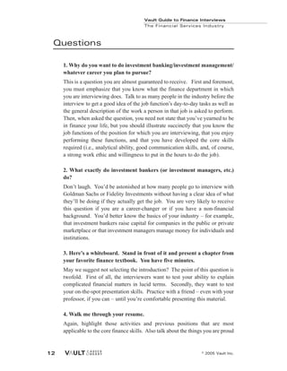 Vault Guide to Finance Interviews
© 2005 Vault Inc.
12
Questions
1. Why do you want to do investment banking/investment management/
whatever career you plan to pursue?
This is a question you are almost guaranteed to receive. First and foremost,
you must emphasize that you know what the finance department in which
you are interviewing does. Talk to as many people in the industry before the
interview to get a good idea of the job function’s day-to-day tasks as well as
the general description of the work a person in that job is asked to perform.
Then, when asked the question, you need not state that you’ve yearned to be
in finance your life, but you should illustrate succinctly that you know the
job functions of the position for which you are interviewing, that you enjoy
performing these functions, and that you have developed the core skills
required (i.e., analytical ability, good communication skills, and, of course,
a strong work ethic and willingness to put in the hours to do the job).
2. What exactly do investment bankers (or investment managers, etc.)
do?
Don’t laugh. You’d be astonished at how many people go to interview with
Goldman Sachs or Fidelity Investments without having a clear idea of what
they’ll be doing if they actually get the job. You are very likely to receive
this question if you are a career-changer or if you have a non-financial
background. You’d better know the basics of your industry – for example,
that investment bankers raise capital for companies in the public or private
marketplace or that investment managers manage money for individuals and
institutions.
3. Here’s a whiteboard. Stand in front of it and present a chapter from
your favorite finance textbook. You have five minutes.
May we suggest not selecting the introduction? The point of this question is
twofold. First of all, the interviewers want to test your ability to explain
complicated financial matters in lucid terms. Secondly, they want to test
your on-the-spot presentation skills. Practice with a friend – even with your
professor, if you can – until you’re comfortable presenting this material.
4. Walk me through your resume.
Again, highlight those activities and previous positions that are most
applicable to the core finance skills. Also talk about the things you are proud
Vault Guide to Finance Interviews
The Financial Services Industry
 