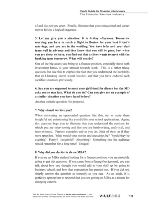 Vault Guide to Finance Interviews
Visit the Vault Finance Career Channel at hwww.vault.com/finance — with
insider firm profiles, message boards, the Vault Finance Job Board and more. 13
Vault Guide to Finance Interviews
The Financial Services Industry
of and that set you apart. Finally, illustrate that your educational and career
moves follow a logical sequence.
5. Let me give you a situation: It is Friday afternoon. Tomorrow
morning you have to catch a flight to Boston for your best friend’s
marriage, and you are in the wedding. You have informed your deal
team well in advance and they know that you will be gone. Just when
you are about to leave, you find out that a client wants to meet with the
banking team tomorrow. What will you do?
One of the big assets you bring to a finance position, especially those with
investment banks, is your attitude towards work. This is a rather tricky
question, but use this to express the fact that you understand the hardships
that an I-banking career would involve, and that you have endured such
sacrifice situations previously.
6. Say you are supposed to meet your girlfriend for dinner but the MD
asks you to stay late. What do you do? Can you give me an example of
a similar situation you have faced before?
Another attitude question. Be prepared.
7. Why should we hire you?
When answering an open-ended question like this, try to make them
insightful and entertaining like you did for your school applications. Again,
this question begs you to illustrate that you understand the position for
which you are interviewing and that you are hardworking, analytical, and
team-oriented. Prepare examples and as you do, think of them as if they
were speeches. What would your stories and anecdotes be? Would they be
exciting? Funny? Insightful? Absorbing? Something that the audience
would remember for a long time? Unique?
8. Why did you decide to do an MBA?
If you are an MBA student looking for a finance position, you are probably
going to get this question. If you came from a finance background, you can
talk about how you thought you would add to your skill set by going to
business school, and how that expectation has panned out. If you did not,
simply answer the question as honestly as you can. As an aside, it is
perfectly appropriate to respond that you are getting an MBA as a means for
changing careers.
 