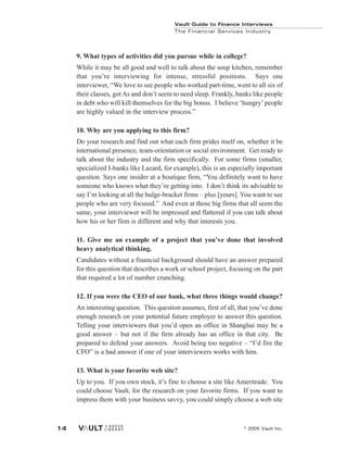 Vault Guide to Finance Interviews
© 2005 Vault Inc.
14
Vault Guide to Finance Interviews
The Financial Services Industry
9. What types of activities did you pursue while in college?
While it may be all good and well to talk about the soup kitchen, remember
that you’re interviewing for intense, stressful positions. Says one
interviewer, “We love to see people who worked part-time, went to all six of
their classes, got As and don’t seem to need sleep. Frankly, banks like people
in debt who will kill themselves for the big bonus. I believe ‘hungry’people
are highly valued in the interview process.”
10. Why are you applying to this firm?
Do your research and find out what each firm prides itself on, whether it be
international presence, team-orientation or social environment. Get ready to
talk about the industry and the firm specifically. For some firms (smaller,
specialized I-banks like Lazard, for example), this is an especially important
question. Says one insider at a boutique firm, “You definitely want to have
someone who knows what they’re getting into. I don’t think its advisable to
say I’m looking at all the bulge-bracket firms – plus [yours]. You want to see
people who are very focused.” And even at those big firms that all seem the
same, your interviewer will be impressed and flattered if you can talk about
how his or her firm is different and why that interests you.
11. Give me an example of a project that you’ve done that involved
heavy analytical thinking.
Candidates without a financial background should have an answer prepared
for this question that describes a work or school project, focusing on the part
that required a lot of number crunching.
12. If you were the CEO of our bank, what three things would change?
An interesting question. This question assumes, first of all, that you’ve done
enough research on your potential future employer to answer this question.
Telling your interviewers that you’d open an office in Shanghai may be a
good answer – but not if the firm already has an office in that city. Be
prepared to defend your answers. Avoid being too negative – “I’d fire the
CFO” is a bad answer if one of your interviewers works with him.
13. What is your favorite web site?
Up to you. If you own stock, it’s fine to choose a site like Ameritrade. You
could choose Vault, for the research on your favorite firms. If you want to
impress them with your business savvy, you could simply choose a web site
 