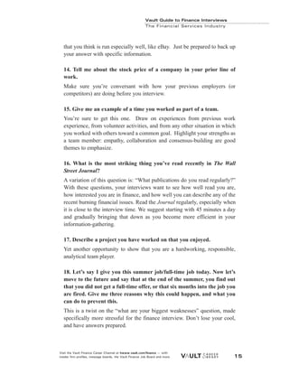 Vault Guide to Finance Interviews
Visit the Vault Finance Career Channel at hwww.vault.com/finance — with
insider firm profiles, message boards, the Vault Finance Job Board and more. 15
Vault Guide to Finance Interviews
The Financial Services Industry
that you think is run especially well, like eBay. Just be prepared to back up
your answer with specific information.
14. Tell me about the stock price of a company in your prior line of
work.
Make sure you’re conversant with how your previous employers (or
competitors) are doing before you interview.
15. Give me an example of a time you worked as part of a team.
You’re sure to get this one. Draw on experiences from previous work
experience, from volunteer activities, and from any other situation in which
you worked with others toward a common goal. Highlight your strengths as
a team member: empathy, collaboration and consensus-building are good
themes to emphasize.
16. What is the most striking thing you’ve read recently in The Wall
Street Journal?
A variation of this question is: “What publications do you read regularly?”
With these questions, your interviews want to see how well read you are,
how interested you are in finance, and how well you can describe any of the
recent burning financial issues. Read the Journal regularly, especially when
it is close to the interview time. We suggest starting with 45 minutes a day
and gradually bringing that down as you become more efficient in your
information-gathering.
17. Describe a project you have worked on that you enjoyed.
Yet another opportunity to show that you are a hardworking, responsible,
analytical team player.
18. Let’s say I give you this summer job/full-time job today. Now let’s
move to the future and say that at the end of the summer, you find out
that you did not get a full-time offer, or that six months into the job you
are fired. Give me three reasons why this could happen, and what you
can do to prevent this.
This is a twist on the “what are your biggest weaknesses” question, made
specifically more stressful for the finance interview. Don’t lose your cool,
and have answers prepared.
 