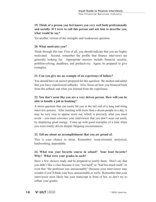 Vault Guide to Finance Interviews
© 2005 Vault Inc.
16
Vault Guide to Finance Interviews
The Financial Services Industry
19. Think of a person you feel knows you very well both professionally
and socially. If I were to call this person and ask him to describe you,
what would he say?
Yet another version of the strengths and weaknesses question.
20. What motivates you?
Think through this one. First of all, you should indicate that you are highly
motivated. Second, remember the profile that finance interviews are
generally looking for. Appropriate answers include financial security,
problem-solving, deadlines, and productivity. Again, be prepared to give
examples.
21. Can you give me an example of an experience of failure?
You should have an answer prepared for this question. Be modest and admit
that you have experienced setbacks. Also, focus on how you bounced back
from the setback and what you learned from the experience.
22. You don’t seem like you are a very driven person. How will you be
able to handle a job in banking?
A stress question that can easily hit you at the tail end of a long and tiring
interview process. After meeting with more than a dozen people in a day, it
may be very easy to appear worn out, which is precisely what you must
avoid – you must convince your interviewer that you don’t wear out easily
by displaying good energy. Come up with good examples of a time when
you were totally driven despite fatiguing circumstances.
23. Tell me about an accomplishment that you are proud of.
This is your chance to shine. Remember: team-oriented, analytical,
hardworking, dependable.
24. What was your favorite course in school? Your least favorite?
Why? What were your grades in each?
Have a few choices ready and be prepared to justify them. Don’t say that
you didn’t like a class because it was “too hard” or “had too much math” or
even that “the professor was unreasonable” (because your interviewer may
wonder if you’ll think your boss unreasonable as well). Remember that your
interviewer most likely has your transcript in front of her, so don’t try to
inflate your grades.
 