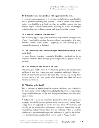 25. Tell me how you have modeled with equations in the past.
If you’re an economics major, or if you’ve owned a business, you shouldn’t
have a problem answering this question. Even if you’re a non-finance
major, you should have at least one class or real-life example you can
provide. If you’ve never done financial modeling, do at least one example
before the interview or have someone walk you through the process.
26. Who have you talked to at our bank?
This is actually a good sign – your interviewer may ask them for impressions
of you. You should remember the names of any representatives who have
attended campus career events. Hopefully, in your research you’ve
connected with people at that firm.
27. Can you tell me about a time when you handled many things at the
same time?
In some finance positions, especially I-banking, multi-tasking is an
important attribute. Think through your background and prepare for this
question.
28. What would you like for me to tell you?
Remember, you will be asked if you have any questions. Do your research
and impress your interviewer with your knowledge and insight. However,
don’t ask transparent questions that seem like you are only asking them
because you have to. And, again, when in doubt, ask about their own
personal experiences.
29. What is a hedge fund?
This is obviously a popular question for those candidates interviewing for
the increasingly popular and prestigious hedge fund positions. Surprisingly,
many candidates have no feel for what distinguishes a hedge fund from other
types of funds.
A hedge fund is a private investment partnership which uses aggressive
strategies unavailable to other types of funds, most popularly mutual funds.
Hedge funds are required by law to have less than 100 investors, and
liberally use such financial techniques and vehicles as short-selling, swaps,
risk arbitrage and derivatives Since they are restricted by law to less than
100 investors, the minimum hedge-fund investment is typically $1 million.
(For more information, get the Vault Career Guide to Hedge Funds.)
Vault Guide to Finance Interviews
The Financial Services Industry
Visit the Vault Finance Career Channel at hwww.vault.com/finance — with
insider firm profiles, message boards, the Vault Finance Job Board and more. 17
 