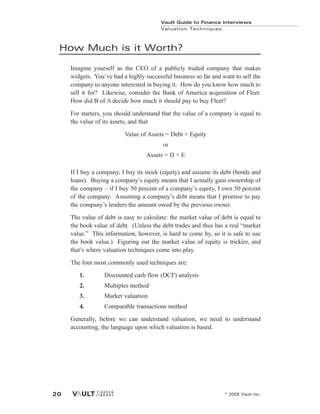 How Much is it Worth?
Imagine yourself as the CEO of a publicly traded company that makes
widgets. You’ve had a highly successful business so far and want to sell the
company to anyone interested in buying it. How do you know how much to
sell it for? Likewise, consider the Bank of America acquisition of Fleet.
How did B of A decide how much it should pay to buy Fleet?
For starters, you should understand that the value of a company is equal to
the value of its assets, and that
Value of Assets = Debt + Equity
or
Assets = D + E
If I buy a company, I buy its stock (equity) and assume its debt (bonds and
loans). Buying a company’s equity means that I actually gain ownership of
the company – if I buy 50 percent of a company’s equity, I own 50 percent
of the company. Assuming a company’s debt means that I promise to pay
the company’s lenders the amount owed by the previous owner.
The value of debt is easy to calculate: the market value of debt is equal to
the book value of debt. (Unless the debt trades and thus has a real “market
value.” This information, however, is hard to come by, so it is safe to use
the book value.) Figuring out the market value of equity is trickier, and
that’s where valuation techniques come into play.
The four most commonly used techniques are:
1. Discounted cash flow (DCF) analysis
2. Multiples method
3. Market valuation
4. Comparable transactions method
Generally, before we can understand valuation, we need to understand
accounting, the language upon which valuation is based.
Vault Guide to Finance Interviews
Valuation Techniques
© 2005 Vault Inc.
20
 