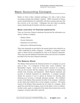 Basic Accounting Concepts
Before we look at these valuation techniques, let’s take a look at basic
accounting concepts that underpin valuation. MBAs interested in finance
careers should definitely be comfortable with these concepts (and may find
this overview to be very basic). Undergrads who have taken accounting
classes should already be familiar with these concepts as well.
Basic overview of financial statements
There are four basic financial statements that provide the information you
need to evaluate a company:
• Balance Sheets
• Income Statements
• Statements of Cash Flows
• Statements of Retained Earnings
These four statements are provided in the annual reports (also referred to as
“10Ks”) published by public companies. In addition, a company’s annual
report is almost always accompanied by notes to the financial statements.
These notes provide additional information about each line item of numbers
provided in the four basic financial statements.
The Balance Sheet
The Balance Sheet presents the financial position of a company at a given
point in time. It is comprised of three parts: Assets, Liabilities, and
Shareholder’s Equity. Assets are the economic resources of a company.
They are the resources that the company uses to operate its business and
include Cash, Inventory, and Equipment. (Both financial statements and
accounts in financial statements are capitalized.) A company normally
obtains the resources it uses to operate its business by incurring debt,
obtaining new investors, or through operating earnings. The Liabilities
section of the Balance Sheet presents the debts of the company. Liabilities
are the claims that creditors have on the company’s resources. The Equity
section of the Balance Sheet presents the net worth of a company, which
equals the assets that the company owns less the debts it owes to creditors.
In other words, equity is comprised of the claims that investors have on the
company’s resources after debt is paid off.
Vault Guide to Finance Interviews
Valuation Techniques
Visit the Vault Finance Career Channel at www.vault.com/finance — with
insider firm profiles, message boards, the Vault Finance Job Board and more. 21
 