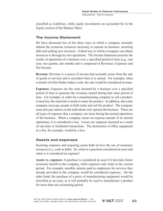 classified as Liabilities, while equity investments are accounted for in the
Equity section of the Balance Sheet.
The Income Statement
We have discussed two of the three ways in which a company normally
obtains the economic resources necessary to operate its business: incurring
debt and seeking new investors. A third way in which a company can obtain
resources is through its own operations. The Income Statement presents the
results of operations of a business over a specified period of time (e.g., one
year, one quarter, one month) and is composed of Revenues, Expenses and
Net Income.
Revenue: Revenue is a source of income that normally arises from the sale
of goods or services and is recorded when it is earned. For example, when
a retailer of roller blades makes a sale, the sale would be considered revenue.
Expenses: Expenses are the costs incurred by a business over a specified
period of time to generate the revenues earned during that same period of
time. For example, in order for a manufacturing company to sell a product,
it must buy the materials it needs to make the product. In addition, that same
company must pay people to both make and sell the product. The company
must also pay salaries to the individuals who operate the business. These are
all types of expenses that a company can incur during the normal operations
of the business. When a company incurs an expense outside of its normal
operations, it is considered a loss. Losses are expenses incurred as a result
of one-time or incidental transactions. The destruction of office equipment
in a fire, for example, would be a loss.
Assets and expenses
Incurring expenses and acquiring assets both involve the use of economic
resources (i.e., cash or debt). So, when is a purchase considered an asset and
when is it considered an expense?
Assets vs. expenses: A purchase is considered an asset if it provides future
economic benefit to the company, while expenses only relate to the current
period. For example, monthly salaries paid to employees for services they
already provided to the company would be considered expenses. On the
other hand, the purchase of a piece of manufacturing equipment would be
classified as an asset, as it will probably be used to manufacture a product
for more than one accounting period.
Vault Guide to Finance Interviews
Valuation Techniques
Visit the Vault Finance Career Channel at www.vault.com/finance — with
insider firm profiles, message boards, the Vault Finance Job Board and more. 23
 