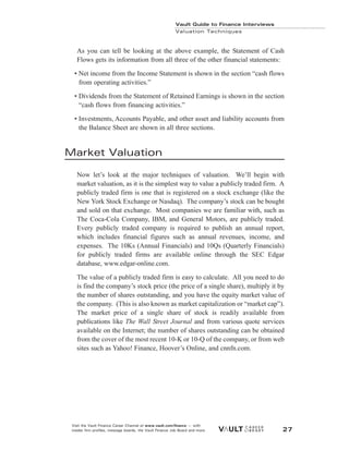 As you can tell be looking at the above example, the Statement of Cash
Flows gets its information from all three of the other financial statements:
• Net income from the Income Statement is shown in the section “cash flows
from operating activities.”
• Dividends from the Statement of Retained Earnings is shown in the section
“cash flows from financing activities.”
• Investments, Accounts Payable, and other asset and liability accounts from
the Balance Sheet are shown in all three sections.
Market Valuation
Now let’s look at the major techniques of valuation. We’ll begin with
market valuation, as it is the simplest way to value a publicly traded firm. A
publicly traded firm is one that is registered on a stock exchange (like the
New York Stock Exchange or Nasdaq). The company’s stock can be bought
and sold on that exchange. Most companies we are familiar with, such as
The Coca-Cola Company, IBM, and General Motors, are publicly traded.
Every publicly traded company is required to publish an annual report,
which includes financial figures such as annual revenues, income, and
expenses. The 10Ks (Annual Financials) and 10Qs (Quarterly Financials)
for publicly traded firms are available online through the SEC Edgar
database, www.edgar-online.com.
The value of a publicly traded firm is easy to calculate. All you need to do
is find the company’s stock price (the price of a single share), multiply it by
the number of shares outstanding, and you have the equity market value of
the company. (This is also known as market capitalization or “market cap”).
The market price of a single share of stock is readily available from
publications like The Wall Street Journal and from various quote services
available on the Internet; the number of shares outstanding can be obtained
from the cover of the most recent 10-K or 10-Q of the company, or from web
sites such as Yahoo! Finance, Hoover’s Online, and cnnfn.com.
Vault Guide to Finance Interviews
Valuation Techniques
Visit the Vault Finance Career Channel at www.vault.com/finance — with
insider firm profiles, message boards, the Vault Finance Job Board and more. 27
 