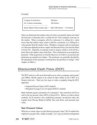 Example:
Once you determine the market value of a firm, you need to figure out either
the discount or premium that it would sell for if the company were put on
the market. When a company sells for a discount it is selling for a value
lower than the market value; when it sells for a premium, it is selling for a
value greater than the market value. Whether a company sells at a premium
or a discount depends on those supply and demand forces you learned about
in Econ 101. Typically, if someone wants to acquire a firm, it will sell for a
price above the market value of the firm. This is referred to as an acquisition
premium. If the acquisition is a hostile takeover, or if there is an auction, the
premiums are pushed even higher. The premiums are generally decided by
the perception of the synergies resulting from the purchase or merger. (See
chapter on M&A.)
Discounted Cash Flow (DCF)
The DCF analysis is the most thorough way to value a company, and second-
year MBAs should expect to be tested on their ability to do a DCF in a
finance interview. There are two ways to value a company using the DCF
approach:
• Adjusted Present Value (APV) method
• Weighted Average Cost of Capital (WACC) method
Both methods require calculation of a company’s free cash flows (FCF) as
well as the net present value (NPV) of these FCFs. Before we look at these
methods, we’ll examine a few underlying concepts: net present value, the
Capital Asset Pricing Model (CAPM), free cash flows, and terminal year
value.
Net Present Value
What do we mean when we talk about net present value? We’ll explain this
important concept with a simple example. Let’s say you had an arrangement
Company A stock price $60/share
No. of shares outstanding 200 million
___________________________
Equity Market Value (market cap) = $60 x 200 million = $12 billion
Vault Guide to Finance Interviews
Valuation Techniques
© 2005 Vault Inc.
28
 