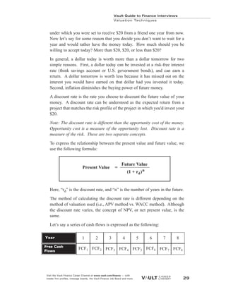 under which you were set to receive $20 from a friend one year from now.
Now let’s say for some reason that you decide you don’t want to wait for a
year and would rather have the money today. How much should you be
willing to accept today? More than $20, $20, or less than $20?
In general, a dollar today is worth more than a dollar tomorrow for two
simple reasons. First, a dollar today can be invested at a risk-free interest
rate (think savings account or U.S. government bonds), and can earn a
return. A dollar tomorrow is worth less because it has missed out on the
interest you would have earned on that dollar had you invested it today.
Second, inflation diminishes the buying power of future money.
A discount rate is the rate you choose to discount the future value of your
money. A discount rate can be understood as the expected return from a
project that matches the risk profile of the project in which you'd invest your
$20.
Note: The discount rate is different than the opportunity cost of the money.
Opportunity cost is a measure of the opportunity lost. Discount rate is a
measure of the risk. These are two separate concepts.
To express the relationship between the present value and future value, we
use the following formula:
Here, “rd” is the discount rate, and “n” is the number of years in the future.
The method of calculating the discount rate is different depending on the
method of valuation used (i.e., APV method vs. WACC method). Although
the discount rate varies, the concept of NPV, or net present value, is the
same.
Let’s say a series of cash flows is expressed as the following:
Vault Guide to Finance Interviews
Valuation Techniques
Visit the Vault Finance Career Channel at www.vault.com/finance — with
insider firm profiles, message boards, the Vault Finance Job Board and more. 29
Future Value
(1 + rd)n
Present Value =
Year
Free Cash
Flows
1
FCF1
2
FCF2
3
FCF3
4
FCF4
5
FCF5
6
FCF6
7
FCF7
8
FCF8
 