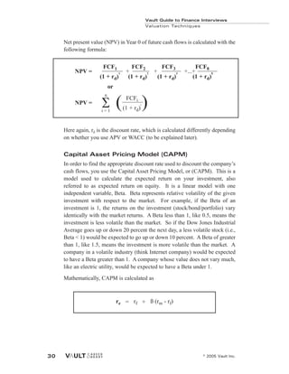 Net present value (NPV) in Year 0 of future cash flows is calculated with the
following formula:
Here again, rd is the discount rate, which is calculated differently depending
on whether you use APV or WACC (to be explained later).
Capital Asset Pricing Model (CAPM)
In order to find the appropriate discount rate used to discount the company’s
cash flows, you use the Capital Asset Pricing Model, or (CAPM). This is a
model used to calculate the expected return on your investment, also
referred to as expected return on equity. It is a linear model with one
independent variable, Beta. Beta represents relative volatility of the given
investment with respect to the market. For example, if the Beta of an
investment is 1, the returns on the investment (stock/bond/portfolio) vary
identically with the market returns. A Beta less than 1, like 0.5, means the
investment is less volatile than the market. So if the Dow Jones Industrial
Average goes up or down 20 percent the next day, a less volatile stock (i.e.,
Beta < 1) would be expected to go up or down 10 percent. A Beta of greater
than 1, like 1.5, means the investment is more volatile than the market. A
company in a volatile industry (think Internet company) would be expected
to have a Beta greater than 1. A company whose value does not vary much,
like an electric utility, would be expected to have a Beta under 1.
Mathematically, CAPM is calculated as
re = rf + ß (rm - rf)
Vault Guide to Finance Interviews
Valuation Techniques
© 2005 Vault Inc.
30
FCF1 FCF2 FCF3 FCF8
(1 + rd)
1
(1 + rd)
2
(1 + rd)
3
(1 + rd)
8
+ + +...+
NPV =
or
NPV =
FCFi
(1 + rd)
i
( )
n
i = 1
 