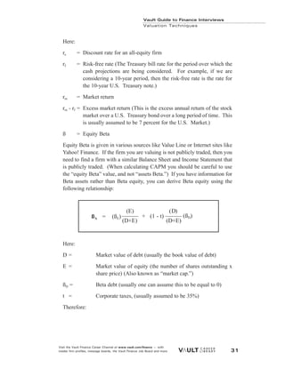 Here:
re = Discount rate for an all-equity firm
rf = Risk-free rate (The Treasury bill rate for the period over which the
cash projections are being considered. For example, if we are
considering a 10-year period, then the risk-free rate is the rate for
the 10-year U.S. Treasury note.)
rm = Market return
rm - rf = Excess market return (This is the excess annual return of the stock
market over a U.S. Treasury bond over a long period of time. This
is usually assumed to be 7 percent for the U.S. Market.)
ß = Equity Beta
Equity Beta is given in various sources like Value Line or Internet sites like
Yahoo! Finance. If the firm you are valuing is not publicly traded, then you
need to find a firm with a similar Balance Sheet and Income Statement that
is publicly traded. (When calculating CAPM you should be careful to use
the “equity Beta” value, and not “assets Beta.”) If you have information for
Beta assets rather than Beta equity, you can derive Beta equity using the
following relationship:
Here:
D = Market value of debt (usually the book value of debt)
E = Market value of equity (the number of shares outstanding x
share price) (Also known as “market cap.”)
ßD = Beta debt (usually one can assume this to be equal to 0)
t = Corporate taxes, (usually assumed to be 35%)
Therefore:
Vault Guide to Finance Interviews
Valuation Techniques
Visit the Vault Finance Career Channel at www.vault.com/finance — with
insider firm profiles, message boards, the Vault Finance Job Board and more. 31
(E) (D)
(D+E) (D+E)
ßA = (ßE) + (1 - t) (ßD)
 