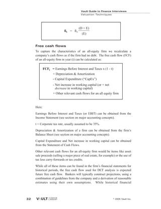 Free cash flows
To capture the characteristics of an all-equity firm we recalculate a
company’s cash flows as if the firm had no debt. The free cash flow (FCF)
of an all-equity firm in year (i) can be calculated as:
Here:
Earnings Before Interest and Taxes (or EBIT) can be obtained from the
Income Statement (see section on major accounting concepts).
t = Corporate tax rate, usually assumed to be 35%.
Depreciation & Amortization of a firm can be obtained from the firm’s
Balance Sheet (see section on major accounting concepts).
Capital Expenditure and Net increase in working capital can be obtained
from the Statement of Cash Flows.
Other relevant cash flows for an all-equity firm would be items like asset
sale proceeds (selling a major piece of real estate, for example) or the use of
tax loss carry-forwards or tax credits.
While all of these items can be found in the firm’s financial statements for
historical periods, the free cash flow used for DCF analysis is expected
future free cash flow. Bankers will typically construct projections, using a
combination of guidelines from the company and a derivation of reasonable
estimates using their own assumptions. While historical financial
FCFi = Earnings Before Interest and Taxes x (1 - t)
+ Depreciation & Amortization
- Capital Expenditure (“CapEx”)
- Net increase in working capital (or + net
decrease in working capital)
+ Other relevant cash flows for an all equity firm
Vault Guide to Finance Interviews
Valuation Techniques
© 2005 Vault Inc.
32
(D + E)
(E)
ßE = ßA
 