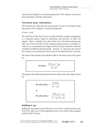 statements are helpful in constructing projections, DCF analysis can only be
done with future cash flow projections.
Terminal year calculation
The terminal year represents the year (usually 10 years in the future) when
the growth of the company is considered stabilized.
In other words...
The cash flows of the first 10 years are determined by company management
or a financial analyst, based on predictions and forecasts of what will
happen. Then, a terminal year value needs to be calculated assuming that
after year 10 the cash flows of the company keep growing at a constant “g.”
Values of “g” are typically not as high as the first 10 years of growth, which are
considered unstabilized growth periods. Instead, “g” represents the amount
the company can feasibly grow forever once it has stabilized (after 10 years).
The value of the terminal year cash flows (that is, the value in year 10) is given
by:
The present value of the terminal year cash flows (that is, the value today) is given
by:
Adding it up
Adding the discounted value of the first 10 year FCFs, and the terminal year
FCFs (CFs after year 10 into perpetuity) gives us the value of the company
under the DCF analysis.
Vault Guide to Finance Interviews
Valuation Techniques
Visit the Vault Finance Career Channel at www.vault.com/finance — with
insider firm profiles, message boards, the Vault Finance Job Board and more. 33
FCF10 (1 + g)
(rd - g)
TY FCF =
TY FCF
(1 + rd)
10
FCF10 (1 + g)
(1 + rd)
10
(rd - g)
PV (TY FCF) =
or
PV (TY FCF) =
 