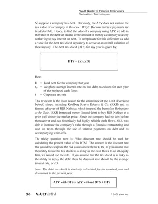 So suppose a company has debt. Obviously, the APV does not capture the
real value of a comapny in this case. Why? Because interest payments are
tax deductible. Hence, to find the value of a company using APV, we add in
the value of the debt tax shield, or the amount of money a company saves by
not having to pay interest on debt. To compensate for this difference we add
a value for the debt tax shield separately to arrive at an overall valuation of
the company. The debt tax shield (DTS) for any year is given by:
Here:
D = Total debt for the company that year
rD = Weighted average interest rate on that debt calculated for each year
of the projected cash flows
t = Corporate tax rate
This principle is the main reason for the emergence of the LBO (leveraged
buyout) shops, including Kohlberg Kravis Roberts & Co. (KKR) and its
famous takeover of RJR Nabisco, which inspired the bestseller Barbarians
at the Gate. KKR borrowed money (issued debt) to buy RJR Nabisco at a
price well above the market price. Since the company had no debt before
the takeover and has historically had highly reliable cash flows, KKR was
able to increase the company’s value through a financial restructuring and
save on taxes through the use of interest payments on debt and its
accompanying write-offs.
The tricky question now is: What discount rate should be used for
calculating the present value of the DTS? The answer is the discount rate
that would best capture the risk associated with the DTS. If you assume that
the ability to use the tax shield is as risky as the cash flows to an all-equity
firm, we would use the reU. If you assume that the tax shield is as risky as
the ability to repay the debt, then the discount rate should be the average
interest rate, or rD.
Note: The debt tax shield is similarly calculated for the terminal year and
discounted to the present year.
DTS = (t)(rD)(D)
Vault Guide to Finance Interviews
Valuation Techniques
© 2005 Vault Inc.
36
APV with DTS = APV without DTS + DTS
 