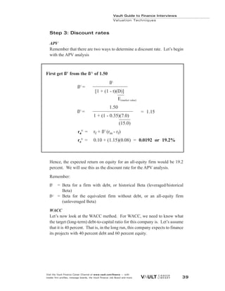 Step 3: Discount rates
APV
Remember that there are two ways to determine a discount rate. Let’s begin
with the APV analysis
Hence, the expected return on equity for an all-equity firm would be 19.2
percent. We will use this as the discount rate for the APV analysis.
Remember:
ßL
= Beta for a firm with debt, or historical Beta (leveraged/historical
Beta)
ßU = Beta for the equivalent firm without debt, or an all-equity firm
(unleveraged Beta)
WACC
Let’s now look at the WACC method. For WACC, we need to know what
the target (long-term) debt-to-capital ratio for this company is. Let’s assume
that it is 40 percent. That is, in the long run, this company expects to finance
its projects with 40 percent debt and 60 percent equity.
Vault Guide to Finance Interviews
Valuation Techniques
Visit the Vault Finance Career Channel at www.vault.com/finance — with
insider firm profiles, message boards, the Vault Finance Job Board and more. 39
First get ßU
from the ßL
of 1.50
ßL
[1 + (1 - t)(D)]
E(market value)
1.50
1 + (1 - 0.35)(7.0)
(15.0)
re
e
U
= rf + ßU
(rm - rf)
re
U
= 0.10 + (1.15)(0.08) = 0.0192 or 19.2%
ßU
=
ßU
= = 1.15
 