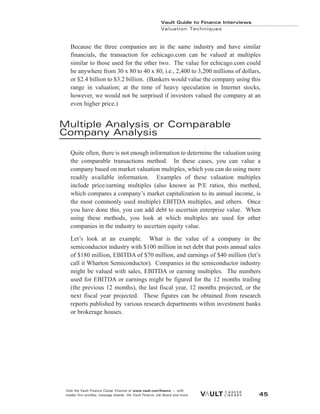 Because the three companies are in the same industry and have similar
financials, the transaction for echicago.com can be valued at multiples
similar to those used for the other two. The value for echicago.com could
be anywhere from 30 x 80 to 40 x 80, i.e., 2,400 to 3,200 millions of dollars,
or $2.4 billion to $3.2 billion. (Bankers would value the company using this
range in valuation; at the time of heavy speculation in Internet stocks,
however, we would not be surprised if investors valued the company at an
even higher price.)
Multiple Analysis or Comparable
Company Analysis
Quite often, there is not enough information to determine the valuation using
the comparable transactions method. In these cases, you can value a
company based on market valuation multiples, which you can do using more
readily available information. Examples of these valuation multiples
include price/earning multiples (also known as P/E ratios, this method,
which compares a company’s market capitalization to its annual income, is
the most commonly used multiple) EBITDA multiples, and others. Once
you have done this, you can add debt to ascertain enterprise value. When
using these methods, you look at which multiples are used for other
companies in the industry to ascertain equity value.
Let’s look at an example. What is the value of a company in the
semiconductor industry with $100 million in net debt that posts annual sales
of $180 million, EBITDA of $70 million, and earnings of $40 million (let’s
call it Wharton Semiconductor). Companies in the semiconductor industry
might be valued with sales, EBITDA or earning multiples. The numbers
used for EBITDA or earnings might be figured for the 12 months trailing
(the previous 12 months), the last fiscal year, 12 months projected, or the
next fiscal year projected. These figures can be obtained from research
reports published by various research departments within investment banks
or brokerage houses.
Vault Guide to Finance Interviews
Valuation Techniques
Visit the Vault Finance Career Channel at www.vault.com/finance — with
insider firm profiles, message boards, the Vault Finance Job Board and more. 45
 