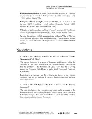 Using the sales multiple: Wharton’s sales of $180 million x 3.1 (average
sales multiple) = $558 million (Enterprise Value) - $100 million (Net Debt)
= $458 million (Equity Value)
Using the EBITDA multiple: Wharton’s EBITDA of $70 million x 8.1
(average EBITDA multiple) = $565 million (Enterprise Value) - $100
million (Net Debt) = $465 million (Equity Value)
Using the price-to-earnings multiple: Wharton’s earnings of $40 million x
12.6 (average price-to-earnings multiple) = $505 million (Equity Value)
So using the multiples method, we can estimate the Equity Value of Wharton
Semiconductor at between $449 and $505 million. This means that, adding
in debt, we arrive at Wharton’s Enterprise Value of between $549 and $605
million.
Questions
1. What is the difference between the Income Statement and the
Statement of Cash Flows?
The Income Statement is a record of Revenues and Expenses while the
Statement of Cash Flows records the actual cash that has either come into or
left the company. The Statement of Cash Flows has the following
categories: Operating Cash Flows, Investing Cash Flows, and Financing
Cash Flows.
Interestingly, a company can be profitable as shown in the Income
Statement, but still go bankrupt if it doesn’t have the cash flow to meet
interest payments.
2. What is the link between the Balance Sheet and the Income
Statement?
The main link between the two statements is that profits generated in the
Income Statement get added to shareholder’s equity on the Balance Sheet as
Retained Earnings. Also, debt on the Balance Sheet is used to calculate
interest expense in the Income Statement.
Vault Guide to Finance Interviews
Valuation Techniques
Visit the Vault Finance Career Channel at www.vault.com/finance — with
insider firm profiles, message boards, the Vault Finance Job Board and more. 47
 