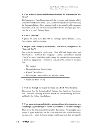 Vault Guide to Finance Interviews
Valuation Techniques
© 2005 Vault Inc.
48
3. What is the link between the Balance Sheet and the Statement of Cash
Flows?
The Statement of Cash Flows starts with the beginning cash balance, which
comes from the Balance Sheet. Also, Cash from Operations is derived using
the changes in Balance Sheet accounts (such as Accounts Payable, Accounts
Receivable, etc.). The net increase in cash flow for the prior year goes back
onto the next year’s Balance Sheet .
4. What is EBITDA?
A proxy for cash flow, EBITDA is Earnings Before Interest, Taxes,
Depreciation, and Amortization.
5. Say you knew a company’s net income. How would you figure out its
“free cash flow”?
Start with the company’s Net Income. Then add back Depreciation and
Amortization. Subtract the company’s Capital Expenditures (called
“CapEx” for short, this is how much money the company invests each year
in plant and equipment). The number you get is the company’s free cash
flow:
Net Income
+ Depreciation and Amortization
– Capital Expenditures
– Increase (or + decrease) in net working capital
= Free Cash Flow (FCF)
6. Walk me through the major line items on a Cash Flow statement.
The answer: first the Beginning Cash Balance, then Cash from Operations,
then Cash from Investing Activities, then Cash from Financing Activities,
and finally the Ending Cash Balance.
7. What happens to each of the three primary financial statements when
you change a) gross margin b) capital expenditures c) any other change?
Think about the definitions of the variables that change. For example, gross
margin is gross profit/sales, or the extent to which sales of sold inventory
exceeds costs. Hence, if a) gross margin were to decrease, then gross profit
 