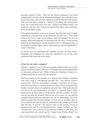 Vault Guide to Finance Interviews
Valuation Techniques
Visit the Vault Finance Career Channel at www.vault.com/finance — with
insider firm profiles, message boards, the Vault Finance Job Board and more. 49
decreases relative to sales. Thus, for the Income Statement, you would
probably pay lower taxes, but if nothing else changed, you would likely have
lower net income. The cash flow statement would be affected in the top line
with less cash likely coming in. Hence, if everything else remained the
same, you would likely have less cash. Going to the Balance Sheet, you
would not only have less cash, but to balance that effect, you would have
lower shareholder’s equity.
b) If capital expenditure were to say, decrease, then first, the level of capital
expenditures would decrease on the Statement of Cash Flows. This would
increase the level of cash on the balance sheet, but decrease the level of
property, plant and equipment, so total assets stay the same. On the income
statement, the depreciation expense would be lower in subsequent years, so
net income would be higher, which would increase cash and shareholder’s
equity in the future.
c) Just be sure you understand the interplay between the three sheets.
Remember that changing one sheet has ramifications on all the other
statements both today and in the future.
8. How do you value a company?
Valuing a company is one of the most popular technical tasks you will be
asked to perform in finance interviews. Remember the several methods that
we discussed, and good luck. MBAs looking for I-banking or finance in a
company positions are sure to get this question.
One basic answer to this question is to discount the company’s projected
cash flows using a “risk-adjusted discount rate.” This process involves
several steps. First you must project a company’s cash flows for 10 years.
Then you must choose a constant growth rate after 10 years going forward.
Finally, you must choose an appropriate discount rate. After projecting the
first five or 10 years performance, you add in a “Terminal Value,” which
represents the present value of all the future cash flows another 10 years.
You can calculate the Terminal Value in one of two ways: (1) you take the
earnings of the last year you projected, say year 10, and multiply it by some
market multiple like 20 times earnings, use that as your terminal value; or
(2) you take the last year, say year 10, and assume some constant growth rate
after that like 10 percent. The present value of this growing stream of
payments after year 10 is the Terminal Value. Finally, to figure out what
“discount rate” you would use to discount the company’s cash flows, tell
your interviewer you would use the “Capital Asset Pricing Model” (or
 