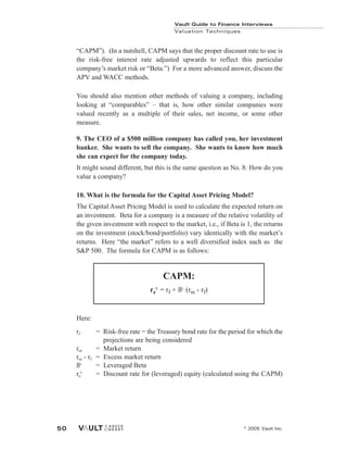 Vault Guide to Finance Interviews
Valuation Techniques
© 2005 Vault Inc.
50
“CAPM”). (In a nutshell, CAPM says that the proper discount rate to use is
the risk-free interest rate adjusted upwards to reflect this particular
company’s market risk or “Beta.”) For a more advanced answer, discuss the
APV and WACC methods.
You should also mention other methods of valuing a company, including
looking at “comparables” – that is, how other similar companies were
valued recently as a multiple of their sales, net income, or some other
measure.
9. The CEO of a $500 million company has called you, her investment
banker. She wants to sell the company. She wants to know how much
she can expect for the company today.
It might sound different, but this is the same question as No. 8: How do you
value a company?
10. What is the formula for the Capital Asset Pricing Model?
The Capital Asset Pricing Model is used to calculate the expected return on
an investment. Beta for a company is a measure of the relative volatility of
the given investment with respect to the market, i.e., if Beta is 1, the returns
on the investment (stock/bond/portfolio) vary identically with the market’s
returns. Here “the market” refers to a well diversified index such as the
S&P 500. The formula for CAPM is as follows:
Here:
rf = Risk-free rate = the Treasury bond rate for the period for which the
projections are being considered
rm = Market return
rm - rf = Excess market return
ßL
= Leveraged Beta
re
L
= Discount rate for (leveraged) equity (calculated using the CAPM)
CAPM:
re
L
= rf + ßL
(rm - rf)
 