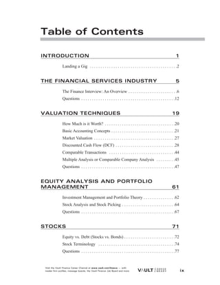 INTRODUCTION 1
Landing a Gig . . . . . . . . . . . . . . . . . . . . . . . . . . . . . . . . . . . . . . . . .2
THE FINANCIAL SERVICES INDUSTRY 5
The Finance Interview: An Overview . . . . . . . . . . . . . . . . . . . . . . .6
Questions . . . . . . . . . . . . . . . . . . . . . . . . . . . . . . . . . . . . . . . . . . . .12
VALUATION TECHNIQUES 19
How Much is it Worth? . . . . . . . . . . . . . . . . . . . . . . . . . . . . . . . . .20
Basic Accounting Concepts . . . . . . . . . . . . . . . . . . . . . . . . . . . . . .21
Market Valuation . . . . . . . . . . . . . . . . . . . . . . . . . . . . . . . . . . . . . .27
Discounted Cash Flow (DCF) . . . . . . . . . . . . . . . . . . . . . . . . . . . .28
Comparable Transactions . . . . . . . . . . . . . . . . . . . . . . . . . . . . . . .44
Multiple Analysis or Comparable Company Analysis . . . . . . . . .45
Questions . . . . . . . . . . . . . . . . . . . . . . . . . . . . . . . . . . . . . . . . . . . .47
EQUITY ANALYSIS AND PORTFOLIO
MANAGEMENT 61
Investment Management and Portfolio Theory . . . . . . . . . . . . . . .62
Stock Analysis and Stock Picking . . . . . . . . . . . . . . . . . . . . . . . . .64
Questions . . . . . . . . . . . . . . . . . . . . . . . . . . . . . . . . . . . . . . . . . . . .67
STOCKS 71
Equity vs. Debt (Stocks vs. Bonds) . . . . . . . . . . . . . . . . . . . . . . . .72
Stock Terminology . . . . . . . . . . . . . . . . . . . . . . . . . . . . . . . . . . . .74
Questions . . . . . . . . . . . . . . . . . . . . . . . . . . . . . . . . . . . . . . . . . . . .77
Visit the Vault Finance Career Channel at www.vault.com/finance — with
insider firm profiles, message boards, the Vault Finance Job Board and more. ix
Table of Contents
 