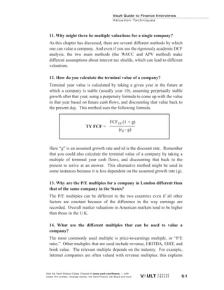 Vault Guide to Finance Interviews
Valuation Techniques
Visit the Vault Finance Career Channel at www.vault.com/finance — with
insider firm profiles, message boards, the Vault Finance Job Board and more. 51
11. Why might there be multiple valuations for a single company?
As this chapter has discussed, there are several different methods by which
one can value a company. And even if you use the rigorously academic DCF
analysis, the two main methods (the WACC and APV method) make
different assumptions about interest tax shields, which can lead to different
valuations.
12. How do you calculate the terminal value of a company?
Terminal year value is calculated by taking a given year in the future at
which a company is stable (usually year 10), assuming perpetually stable
growth after that year, using a perpetuity formula to come up with the value
in that year based on future cash flows, and discounting that value back to
the present day. This method uses the following formula.
Here “g” is an assumed growth rate and rd is the discount rate. Remember
that you could also calculate the terminal value of a company by taking a
multiple of terminal year cash flows, and discounting that back to the
present to arrive at an answer. This alternative method might be used in
some instances because it is less dependent on the assumed growth rate (g).
13. Why are the P/E multiples for a company in London different than
that of the same company in the States?
The P/E multiples can be different in the two countries even if all other
factors are constant because of the difference in the way earnings are
recorded. Overall market valuations in American markets tend to be higher
than those in the U.K.
14. What are the different multiples that can be used to value a
company?
The most commonly used multiple is price-to-earnings multiple, or “P/E
ratio.” Other multiples that are used include revenue, EBITDA, EBIT, and
book value. The relevant multiple depends on the industry. For example,
Internet companies are often valued with revenue multiples; this explains
FCF10 (1 + g)
(rd - g)
TY FCF =
 