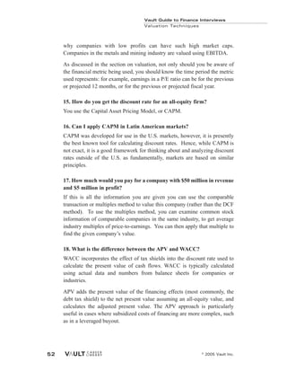 Vault Guide to Finance Interviews
Valuation Techniques
© 2005 Vault Inc.
52
why companies with low profits can have such high market caps.
Companies in the metals and mining industry are valued using EBITDA.
As discussed in the section on valuation, not only should you be aware of
the financial metric being used, you should know the time period the metric
used represents: for example, earnings in a P/E ratio can be for the previous
or projected 12 months, or for the previous or projected fiscal year.
15. How do you get the discount rate for an all-equity firm?
You use the Capital Asset Pricing Model, or CAPM.
16. Can I apply CAPM in Latin American markets?
CAPM was developed for use in the U.S. markets, however, it is presently
the best known tool for calculating discount rates. Hence, while CAPM is
not exact, it is a good framework for thinking about and analyzing discount
rates outside of the U.S. as fundamentally, markets are based on similar
principles.
17. How much would you pay for a company with $50 million in revenue
and $5 million in profit?
If this is all the information you are given you can use the comparable
transaction or multiples method to value this company (rather than the DCF
method). To use the multiples method, you can examine common stock
information of comparable companies in the same industry, to get average
industry multiples of price-to-earnings. You can then apply that multiple to
find the given company’s value.
18. What is the difference between the APV and WACC?
WACC incorporates the effect of tax shields into the discount rate used to
calculate the present value of cash flows. WACC is typically calculated
using actual data and numbers from balance sheets for companies or
industries.
APV adds the present value of the financing effects (most commonly, the
debt tax shield) to the net present value assuming an all-equity value, and
calculates the adjusted present value. The APV approach is particularly
useful in cases where subsidized costs of financing are more complex, such
as in a leveraged buyout.
 