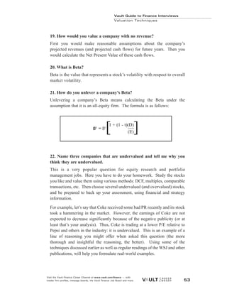 Vault Guide to Finance Interviews
Valuation Techniques
Visit the Vault Finance Career Channel at www.vault.com/finance — with
insider firm profiles, message boards, the Vault Finance Job Board and more. 53
19. How would you value a company with no revenue?
First you would make reasonable assumptions about the company’s
projected revenues (and projected cash flows) for future years. Then you
would calculate the Net Present Value of these cash flows.
20. What is Beta?
Beta is the value that represents a stock’s volatility with respect to overall
market volatility.
21. How do you unlever a company’s Beta?
Unlevering a company’s Beta means calculating the Beta under the
assumption that it is an all-equity firm. The formula is as follows:
22. Name three companies that are undervalued and tell me why you
think they are undervalued.
This is a very popular question for equity research and portfolio
management jobs. Here you have to do your homework. Study the stocks
you like and value them using various methods: DCF, multiples, comparable
transactions, etc. Then choose several undervalued (and overvalued) stocks,
and be prepared to back up your assessment, using financial and strategy
information.
For example, let’s say that Coke received some bad PR recently and its stock
took a hammering in the market. However, the earnings of Coke are not
expected to decrease significantly because of the negative publicity (or at
least that’s your analysis). Thus, Coke is trading at a lower P/E relative to
Pepsi and others in the industry: it is undervalued. This is an example of a
line of reasoning you might offer when asked this question (the more
thorough and insightful the reasoning, the better). Using some of the
techniques discussed earlier as well as regular readings of the WSJ and other
publications, will help you formulate real-world examples.
ßL
= ßU
1 + (1 - t)(D)
(E)
[ ]
 