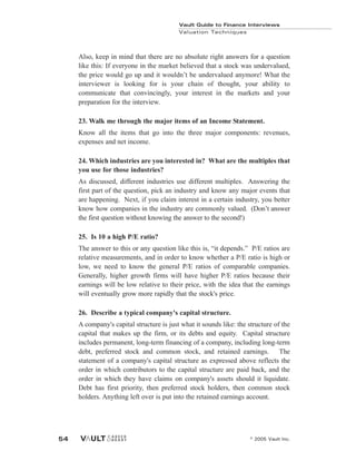 Vault Guide to Finance Interviews
Valuation Techniques
© 2005 Vault Inc.
54
Also, keep in mind that there are no absolute right answers for a question
like this: If everyone in the market believed that a stock was undervalued,
the price would go up and it wouldn’t be undervalued anymore! What the
interviewer is looking for is your chain of thought, your ability to
communicate that convincingly, your interest in the markets and your
preparation for the interview.
23. Walk me through the major items of an Income Statement.
Know all the items that go into the three major components: revenues,
expenses and net income.
24. Which industries are you interested in? What are the multiples that
you use for those industries?
As discussed, different industries use different multiples. Answering the
first part of the question, pick an industry and know any major events that
are happening. Next, if you claim interest in a certain industry, you better
know how companies in the industry are commonly valued. (Don’t answer
the first question without knowing the answer to the second!)
25. Is 10 a high P/E ratio?
The answer to this or any question like this is, “it depends.” P/E ratios are
relative measurements, and in order to know whether a P/E ratio is high or
low, we need to know the general P/E ratios of comparable companies.
Generally, higher growth firms will have higher P/E ratios because their
earnings will be low relative to their price, with the idea that the earnings
will eventually grow more rapidly that the stock's price.
26. Describe a typical company's capital structure.
A company's capital structure is just what it sounds like: the structure of the
capital that makes up the firm, or its debts and equity. Capital structure
includes permanent, long-term financing of a company, including long-term
debt, preferred stock and common stock, and retained earnings. The
statement of a company's capital structure as expressed above reflects the
order in which contributors to the capital structure are paid back, and the
order in which they have claims on company's assets should it liquidate.
Debt has first priority, then preferred stock holders, then common stock
holders. Anything left over is put into the retained earnings account.
 
