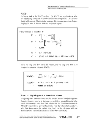 Vault Guide to Finance Interviews
Valuation Techniques
Visit the Vault Finance Career Channel at www.vault.com/finance — with
insider firm profiles, message boards, the Vault Finance Job Board and more. 57
WACC
Let’s now look at the WACC method. For WACC, we need to know what
the target (long-term) debt-to-capital ratio for this company is. Let’s assume
that it is 30 percent. That is, in the long run, this company expects to finance
its projects with 30 percent debt and 70 percent equity.
Since our long-term debt rate is 10 percent, and our long-term debt is 30
percent, we can now calculate WACC.
Step 3: Figuring out a terminal value
In figuring out a terminal value, first we assume that the company operates
forever. Since we only have four years of cash flow, we need to put a value
on all the cash flows after Year Four. Given that the Year Four cash flow is
341 and we expect it to grow at 5 percent a year, the value of all cash flows
after Year Four (as of the end of Year Four) can be calculated with the
Terminal Value formula of our choice (either APV or WACC).
(E)
(re
L
) +
(D)
(1 - t)(rD)
(D + E) (D + E)
0.7 x 0.139 + 0.3 x (1 - 0.4) x 0.1
0.1153 or 11.53%
WACC =
WACC =
WACC =
First, we need to calculate ßL
ßL
= ßU
1 + (1 - t) (D)
(E)
ßL
= 0.79 1 + (1 - 0.40)(0.3)
(0.7)
= 0.993
re
L
= rf + (ßL
)(0.06)
re
L
= (0.08) + (0.993)(0.06) = 13.95 or 14.0%
[ ]
[ ]
 