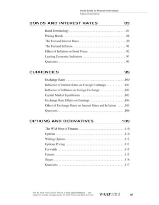 Vault Guide to Finance Interviews
Table of Contents
BONDS AND INTEREST RATES 83
Bond Terminology . . . . . . . . . . . . . . . . . . . . . . . . . . . . . . . . . . . . .84
Pricing Bonds . . . . . . . . . . . . . . . . . . . . . . . . . . . . . . . . . . . . . . . .86
The Fed and Interest Rates . . . . . . . . . . . . . . . . . . . . . . . . . . . . . .89
The Fed and Inflation . . . . . . . . . . . . . . . . . . . . . . . . . . . . . . . . . .91
Effect of Inflation on Bond Prices . . . . . . . . . . . . . . . . . . . . . . . .92
Leading Economic Indicators . . . . . . . . . . . . . . . . . . . . . . . . . . . .93
Questions . . . . . . . . . . . . . . . . . . . . . . . . . . . . . . . . . . . . . . . . . . . .93
CURRENCIES 99
Exchange Rates . . . . . . . . . . . . . . . . . . . . . . . . . . . . . . . . . . . . . .100
Influence of Interest Rates on Foreign Exchange . . . . . . . . . . . .101
Influence of Inflation on Foreign Exchange . . . . . . . . . . . . . . . .102
Capital Market Equilibrium . . . . . . . . . . . . . . . . . . . . . . . . . . . .103
Exchange Rate Effects on Earnings . . . . . . . . . . . . . . . . . . . . . .104
Effect of Exchange Rates on Interest Rates and Inflation . . . . .105
Questions . . . . . . . . . . . . . . . . . . . . . . . . . . . . . . . . . . . . . . . . . . .106
OPTIONS AND DERIVATIVES 109
The Wild West of Finance . . . . . . . . . . . . . . . . . . . . . . . . . . . . . .110
Options . . . . . . . . . . . . . . . . . . . . . . . . . . . . . . . . . . . . . . . . . . . . .110
Writing Options . . . . . . . . . . . . . . . . . . . . . . . . . . . . . . . . . . . . . .112
Options Pricing . . . . . . . . . . . . . . . . . . . . . . . . . . . . . . . . . . . . . .113
Forwards . . . . . . . . . . . . . . . . . . . . . . . . . . . . . . . . . . . . . . . . . . .115
Futures . . . . . . . . . . . . . . . . . . . . . . . . . . . . . . . . . . . . . . . . . . . . .115
Swaps . . . . . . . . . . . . . . . . . . . . . . . . . . . . . . . . . . . . . . . . . . . . . .116
Questions . . . . . . . . . . . . . . . . . . . . . . . . . . . . . . . . . . . . . . . . . . .117
Visit the Vault Finance Career Channel at www.vault.com/finance — with
insider firm profiles, message boards, the Vault Finance Job Board and more. xi
 