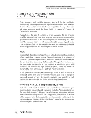 Investment Management
and Portfolio Theory
Asset managers and portfolio managers (as well the job candidates
interviewing for these positions) are expected to understand basic portfolio
theory. This section covers the basics of portfolio theory. For more
advanced concepts, read the Vault Guide to Advanced Finance &
Quantitative Interviews.
Regardless of the type of portfolio he or she manages, the aim of every
portfolio manager is the same: to achieve the highest rate of return possible
given the asset class he or she is investing in while minimizing risk. As a
portfolio manager, the type of risk you are allowed to assume depends on the
type of assets or fund you are managing, but your job is still to keep the risk
as low as you can while still achieving the expected returns.
Risk
In a nutshell, the riskiness of a portfolio is defined as the standard deviation
of the portfolio’s expected returns. Standard deviation is a measure of
volatility. So, the more predictable a portfolio’s returns are perceived to be,
the less risky it is. Conversely, the less predictable a portfolio’s returns are,
the more risky the portfolio is. For example, a portfolio of stocks with
relatively low revenue and high growth prospects, where the prices can
move wildly from day to day, is a relatively “risky” portfolio.
A fact you need to face as a portfolio manager is that in order to receive an
increased return from your investment portfolio, you need to accept an
increased amount of risk. Keeping the assets in your portfolio in cash
reduces the portfolio’s risk, but it also reduces the potential return.
Portfolio risk vs. a single security’s risk
Rather than look at risk at the individual security level, portfolio managers
must constantly measure the risk of an entire portfolio. When an interviewer
for a portfolio manager’s job asks you whether you recommend adding a
particular security to a portfolio, don’t simply base your decision on the risk
of the given security. Instead, consider how that security contributes to the
overall risk of the portfolio. Using “correlation” is an effective technique for
determining such portfolio-level risk.
Vault Guide to Finance Interviews
Equity Analysis and Portfolio Management
© 2005 Vault Inc.
62
 