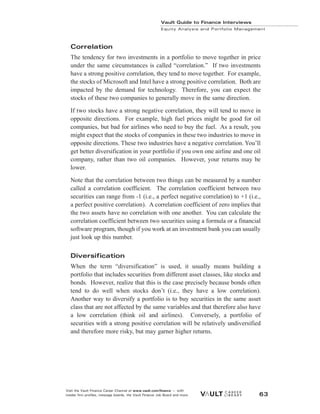 Correlation
The tendency for two investments in a portfolio to move together in price
under the same circumstances is called “correlation.” If two investments
have a strong positive correlation, they tend to move together. For example,
the stocks of Microsoft and Intel have a strong positive correlation. Both are
impacted by the demand for technology. Therefore, you can expect the
stocks of these two companies to generally move in the same direction.
If two stocks have a strong negative correlation, they will tend to move in
opposite directions. For example, high fuel prices might be good for oil
companies, but bad for airlines who need to buy the fuel. As a result, you
might expect that the stocks of companies in these two industries to move in
opposite directions. These two industries have a negative correlation. You’ll
get better diversification in your portfolio if you own one airline and one oil
company, rather than two oil companies. However, your returns may be
lower.
Note that the correlation between two things can be measured by a number
called a correlation coefficient. The correlation coefficient between two
securities can range from -1 (i.e., a perfect negative correlation) to +1 (i.e.,
a perfect positive correlation). A correlation coefficient of zero implies that
the two assets have no correlation with one another. You can calculate the
correlation coefficient between two securities using a formula or a financial
software program, though if you work at an investment bank you can usually
just look up this number.
Diversification
When the term “diversification” is used, it usually means building a
portfolio that includes securities from different asset classes, like stocks and
bonds. However, realize that this is the case precisely because bonds often
tend to do well when stocks don’t (i.e., they have a low correlation).
Another way to diversify a portfolio is to buy securities in the same asset
class that are not affected by the same variables and that therefore also have
a low correlation (think oil and airlines). Conversely, a portfolio of
securities with a strong positive correlation will be relatively undiversified
and therefore more risky, but may garner higher returns.
Vault Guide to Finance Interviews
Equity Analysis and Portfolio Management
Visit the Vault Finance Career Channel at www.vault.com/finance — with
insider firm profiles, message boards, the Vault Finance Job Board and more. 63
 