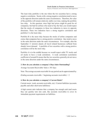 The least risky portfolio is the one where the two securities have a strong
negative correlation. Stocks with a strong negative correlation tend to move
in the opposite direction under the same circumstances. Therefore, the value
of the portfolio will remain relatively stable over time, making the portfolio
less risky. In this question, since high fuel prices might be good for oil
companies, but bad for airlines who need to buy the fuel, you would expect
that the stocks of companies in these two industries to move in opposite
directions. These two industries have a strong negative correlation and
portfolio C is the least risky.
Portfolio B is the most risky because the stocks of airline companies and
cruise ship companies have a strong positive correlation: they tend to move
in the same direction under the same circumstances. For example, after the
September 11 terrorist attacks all travel related businesses suffered from
sharply lower demand. A portfolio of two securities with a strong positive
correlation will be the most risky.
Portfolio A is in the middle because we would expect cable TV stocks and
oil stocks to have a weak correlation. A weak correlation (correlation
coefficient of around 0) means that the two securities generally do not move
in the same direction under the same circumstances.
3. How do you calculate a company’s Days Sales Outstanding?
Average Accounts Receivable/ Sales x 365 days
Note: The average accounts receivable for any period can be approximated by:
(Ending accounts receivable + beginning accounts receivable) ÷ 2
4. How do you calculate a company’s Current Ratio?
Current assets (cash, accounts receivable, etc) / Current liabilities (accounts
payable and other short-term liabilities)
A high current ratio indicates that a company has enough cash (and assets
they can quickly turn into cash, like accounts receivable) to cover its
immediate payment requirements on liabilities.
Vault Guide to Finance Interviews
Equity Analysis and Portfolio Management
© 2005 Vault Inc.
68
 