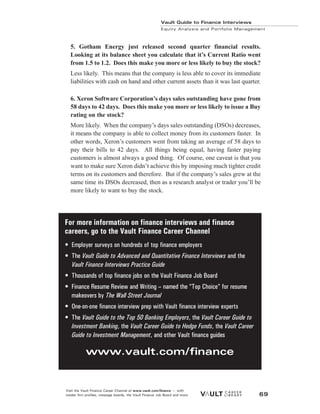 5. Gotham Energy just released second quarter financial results.
Looking at its balance sheet you calculate that it’s Current Ratio went
from 1.5 to 1.2. Does this make you more or less likely to buy the stock?
Less likely. This means that the company is less able to cover its immediate
liabilities with cash on hand and other current assets than it was last quarter.
6. Xeron Software Corporation’s days sales outstanding have gone from
58 days to 42 days. Does this make you more or less likely to issue a Buy
rating on the stock?
More likely. When the company’s days sales outstanding (DSOs) decreases,
it means the company is able to collect money from its customers faster. In
other words, Xeron’s customers went from taking an average of 58 days to
pay their bills to 42 days. All things being equal, having faster paying
customers is almost always a good thing. Of course, one caveat is that you
want to make sure Xeron didn’t achieve this by imposing much tighter credit
terms on its customers and therefore. But if the company’s sales grew at the
same time its DSOs decreased, then as a research analyst or trader you’ll be
more likely to want to buy the stock.
Vault Guide to Finance Interviews
Equity Analysis and Portfolio Management
Visit the Vault Finance Career Channel at www.vault.com/finance — with
insider firm profiles, message boards, the Vault Finance Job Board and more. 69
For more information on finance interviews and finance
careers, go to the Vault Finance Career Channel
• Employer surveys on hundreds of top finance employers
• The Vault Guide to Advanced and Quantitative Finance Interviews and the
Vault Finance Interviews Practice Guide
• Thousands of top finance jobs on the Vault Finance Job Board
• Finance Resume Review and Writing – named the “Top Choice” for resume
makeovers by The Wall Street Journal
• One-on-one finance interview prep with Vault finance interview experts
• The Vault Guide to the Top 50 Banking Employers, the Vault Career Guide to
Investment Banking, the Vault Career Guide to Hedge Funds, the Vault Career
Guide to Investment Management, and other Vault finance guides
www.vault.com/finance
 
