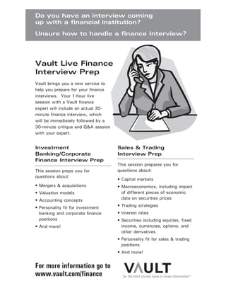 Investment
Banking/Corporate
Finance Interview Prep
This session preps you for
questions about:
• Mergers & acquisitions
• Valuation models
• Accounting concepts
• Personality fit for investment
banking and corporate finance
positions
• And more!
Sales & Trading
Interview Prep
This session prepares you for
questions about:
• Capital markets
• Macroeconomics, including impact
of different pieces of economic
data on securities prices
• Trading strategies
• Interest rates
• Securities including equities, fixed
income, currencies, options, and
other derivatives
• Personality fit for sales & trading
positions
• And more!
Vault brings you a new service to
help you prepare for your finance
interviews. Your 1-hour live
session with a Vault finance
expert will include an actual 30-
minute finance interview, which
will be immediately followed by a
30-minute critique and Q&A session
with your expert.
Vault Live Finance
Interview Prep
Do you have an interview coming
up with a financial institution?
Unsure how to handle a finance Interview?
For more information go to
www.vault.com/finance
 