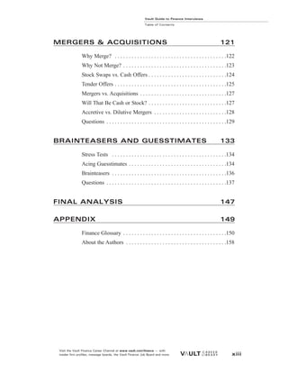 Vault Guide to Finance Interviews
Table of Contents
Visit the Vault Finance Career Channel at www.vault.com/finance — with
insider firm profiles, message boards, the Vault Finance Job Board and more. xiii
MERGERS & ACQUISITIONS 121
Why Merge? . . . . . . . . . . . . . . . . . . . . . . . . . . . . . . . . . . . . . . . .122
Why Not Merge? . . . . . . . . . . . . . . . . . . . . . . . . . . . . . . . . . . . . .123
Stock Swaps vs. Cash Offers . . . . . . . . . . . . . . . . . . . . . . . . . . . .124
Tender Offers . . . . . . . . . . . . . . . . . . . . . . . . . . . . . . . . . . . . . . . .125
Mergers vs. Acquisitions . . . . . . . . . . . . . . . . . . . . . . . . . . . . . . .127
Will That Be Cash or Stock? . . . . . . . . . . . . . . . . . . . . . . . . . . . .127
Accretive vs. Dilutive Mergers . . . . . . . . . . . . . . . . . . . . . . . . . .128
Questions . . . . . . . . . . . . . . . . . . . . . . . . . . . . . . . . . . . . . . . . . . .129
BRAINTEASERS AND GUESSTIMATES 133
Stress Tests . . . . . . . . . . . . . . . . . . . . . . . . . . . . . . . . . . . . . . . . .134
Acing Guesstimates . . . . . . . . . . . . . . . . . . . . . . . . . . . . . . . . . . .134
Brainteasers . . . . . . . . . . . . . . . . . . . . . . . . . . . . . . . . . . . . . . . . .136
Questions . . . . . . . . . . . . . . . . . . . . . . . . . . . . . . . . . . . . . . . . . . .137
FINAL ANALYSIS 147
APPENDIX 149
Finance Glossary . . . . . . . . . . . . . . . . . . . . . . . . . . . . . . . . . . . . .150
About the Authors . . . . . . . . . . . . . . . . . . . . . . . . . . . . . . . . . . . .158
 