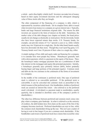 a whole – and is thus highly volatile itself. Investors can make lots of money
based on their equity investment decisions and the subsequent changing
value of those stocks after they are bought.
The other component of the financing of a company is debt, which is
represented by securities called bonds. (In its simplest form, debt is issued
when investors loan money to a company at a given interest rate.) Typically,
banks and large financial institutions originate debt. The returns for debt
investors are assured in the form of interest on the debt. Sometimes, the
market value of the debt changes (see chapter on bonds), but bond prices
usually do not change as drastically as stock prices. On the downside, bonds
also have lower expected returns than stocks. U.S. Treasury bonds, for
example, can provide returns of 5 to 7 percent a year or so, while volatile
stocks may rise 10 percent in a single day. On the other hand, bonds usually
have less downside risk than stock. Though they won’t post big gains, U.S.
Treasury bonds won’t lose 10 percent of their value in a single day, either.
A simple analogy of how debt and equity make up financing for a company
is to consider how most people buy homes. Homebuyers generally start
with a down payment, which is a payment on the equity of the house. Then,
the homebuyer makes mortgage payments that are a combination of debt
(the interest on the mortgage) and equity (the principal payments). Initially,
a homebuyer generally pays primarily interest (debt), before gradually
buying larger and large portions of the principal (equity). Common stock
and debt are the two extremes in the continuum of the forms of investment
in a company.
In the middle of the continuum is preferred stock. One type of preferred
stock is referred to as convertible preferred. If the preferred stock is
convertible, it can be converted into common stock as prescribed in the
initial issuance of the preferred stock. Like bondholders, holders of preferred
stock are assured an interest-like return – also referred to as the preferred
stock’s dividend. (A dividend is a payment made to stockholders, usually
quarterly, that is intended to distribute some of the company’s profits to
shareholders.)
The other key difference between preferred and common stock comes into
play when a company goes bankrupt. In what is referred to as the seniority
of creditors, the debt holders have first claim on the assets of the firm if the
company becomes insolvent. Preferred shareholders are next in line, while
the common stock shareholders bring up the rear. This isn’t just a matter of
having to wait in line longer if you are a common stock shareholder. If the
bondholders and owners of preferred stock have claims that exceed the value
Vault Guide to Finance Interviews
Stocks
Visit the Vault Finance Career Channel at www.vault.com/finance — with
insider firm profiles, message boards, the Vault Finance Job Board and more. 73
 