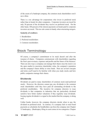 of the assets of a bankrupt company, the common stock shareholders won’t
see a dime.
There is a tax advantage for corporations who invest in preferred stock
rather than in bonds for other companies. Corporate investors are taxed for
only 30 percent of the dividends they receive on preferred stock. On the
other hand, 100 percent of the interest payments on bonds paid to corporate
investors are taxed. This tax rule comes in handy when structuring mergers.
Seniority of creditors:
1. Bondholders
2. Preferred stockholders
3. Common stockholders
Stock Terminology
Of course, a company's commitment to its stock doesn't end after the
issuance of shares. Companies communicate with shareholders regarding
the firm's past revenues, expenses and profits and the future of the business.
There are also ways a company can manage their shares once the stock is on
the open market to maximize shareholder value, the company's reputation
and the company's future ability to raise funds. Here are several concepts
and terms you'll need to be familiar with when you study stocks and how
public companies manage their shares.
Dividends
Dividends are paid to many shareholders of common stock (and preferred
stock). However, the directors cannot pay any dividends to the common
stock shareholders until they have paid all outstanding dividends to the
preferred stockholders. The incentive for company directors to issue
dividends is that companies in industries that are particularly dividend
sensitive have better market valuations if they regularly issue dividends.
Issuing regular dividends is a signal to the market that the company is doing
well.
Unlike bonds, however, the company directors decide when to pay the
dividend on preferred stock. In contrast, if a company fails to meet bond
payments as scheduled, the bondholders can force the company into Chapter
11 bankruptcy. (Bankruptcy filing in court comes in two categories: Chapter
Vault Guide to Finance Interviews
Stocks
© 2005 Vault Inc.
74
 