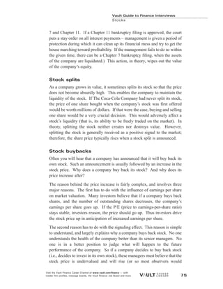 7 and Chapter 11. If a Chapter 11 bankruptcy filing is approved, the court
puts a stay order on all interest payments – management is given a period of
protection during which it can clean up its financial mess and try to get the
house marching toward profitability. If the management fails to do so within
the given time, there can be a Chapter 7 bankruptcy filing, when the assets
of the company are liquidated.) This action, in theory, wipes out the value
of the company’s equity.
Stock splits
As a company grows in value, it sometimes splits its stock so that the price
does not become absurdly high. This enables the company to maintain the
liquidity of the stock. If The Coca-Cola Company had never split its stock,
the price of one share bought when the company’s stock was first offered
would be worth millions of dollars. If that were the case, buying and selling
one share would be a very crucial decision. This would adversely affect a
stock’s liquidity (that is, its ability to be freely traded on the market). In
theory, splitting the stock neither creates nor destroys value. However,
splitting the stock is generally received as a positive signal to the market;
therefore, the share price typically rises when a stock split is announced.
Stock buybacks
Often you will hear that a company has announced that it will buy back its
own stock. Such an announcement is usually followed by an increase in the
stock price. Why does a company buy back its stock? And why does its
price increase after?
The reason behind the price increase is fairly complex, and involves three
major reasons. The first has to do with the influence of earnings per share
on market valuation. Many investors believe that if a company buys back
shares, and the number of outstanding shares decreases, the company’s
earnings per share goes up. If the P/E (price to earnings-per-share ratio)
stays stable, investors reason, the price should go up. Thus investors drive
the stock price up in anticipation of increased earnings per share.
The second reason has to do with the signaling effect. This reason is simple
to understand, and largely explains why a company buys back stock. No one
understands the health of the company better than its senior managers. No
one is in a better position to judge what will happen to the future
performance of the company. So if a company decides to buy back stock
(i.e., decides to invest in its own stock), these managers must believe that the
stock price is undervalued and will rise (or so most observers would
Vault Guide to Finance Interviews
Stocks
Visit the Vault Finance Career Channel at www.vault.com/finance — with
insider firm profiles, message boards, the Vault Finance Job Board and more. 75
 