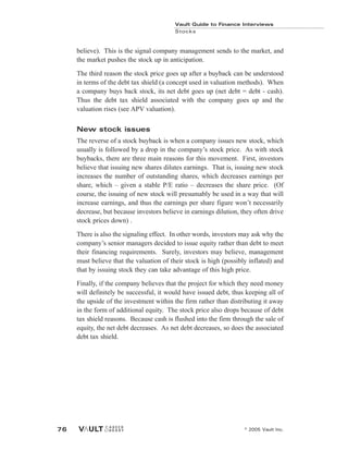 believe). This is the signal company management sends to the market, and
the market pushes the stock up in anticipation.
The third reason the stock price goes up after a buyback can be understood
in terms of the debt tax shield (a concept used in valuation methods). When
a company buys back stock, its net debt goes up (net debt = debt - cash).
Thus the debt tax shield associated with the company goes up and the
valuation rises (see APV valuation).
New stock issues
The reverse of a stock buyback is when a company issues new stock, which
usually is followed by a drop in the company’s stock price. As with stock
buybacks, there are three main reasons for this movement. First, investors
believe that issuing new shares dilutes earnings. That is, issuing new stock
increases the number of outstanding shares, which decreases earnings per
share, which – given a stable P/E ratio – decreases the share price. (Of
course, the issuing of new stock will presumably be used in a way that will
increase earnings, and thus the earnings per share figure won’t necessarily
decrease, but because investors believe in earnings dilution, they often drive
stock prices down) .
There is also the signaling effect. In other words, investors may ask why the
company’s senior managers decided to issue equity rather than debt to meet
their financing requirements. Surely, investors may believe, management
must believe that the valuation of their stock is high (possibly inflated) and
that by issuing stock they can take advantage of this high price.
Finally, if the company believes that the project for which they need money
will definitely be successful, it would have issued debt, thus keeping all of
the upside of the investment within the firm rather than distributing it away
in the form of additional equity. The stock price also drops because of debt
tax shield reasons. Because cash is flushed into the firm through the sale of
equity, the net debt decreases. As net debt decreases, so does the associated
debt tax shield.
Vault Guide to Finance Interviews
Stocks
© 2005 Vault Inc.
76
 